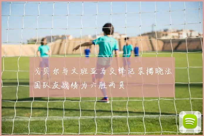 戈贝尔与文班亚马交锋记录揭晓法国队友战绩为六胜两负