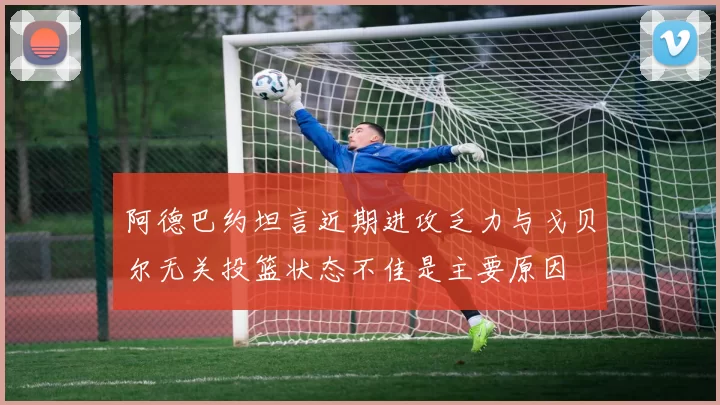 阿德巴约坦言近期进攻乏力与戈贝尔无关投篮状态不佳是主要原因