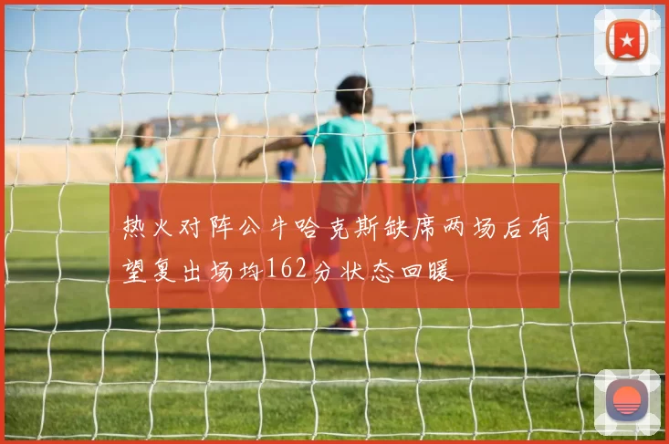 热火对阵公牛哈克斯缺席两场后有望复出场均162分状态回暖