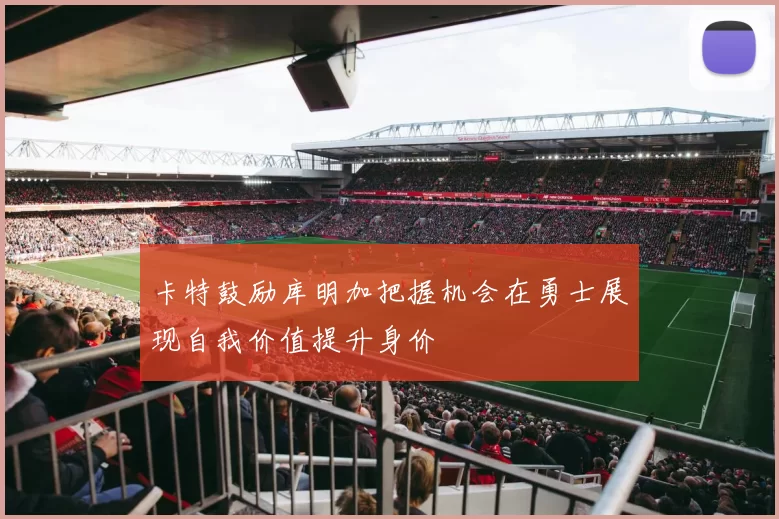 卡特鼓励库明加把握机会在勇士展现自我价值提升身价