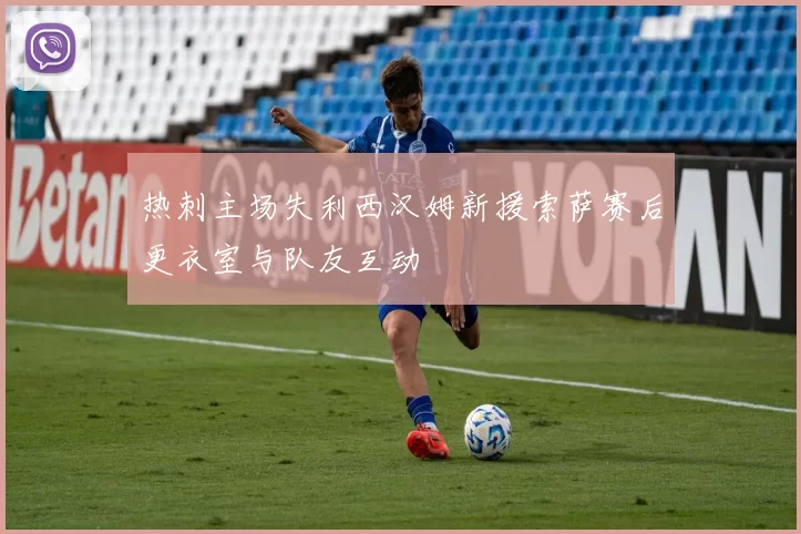 热刺主场失利西汉姆新援索萨赛后更衣室与队友互动