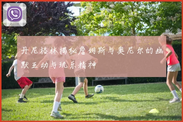 丹尼格林揭秘詹姆斯与奥尼尔的幽默互动与玩乐精神
