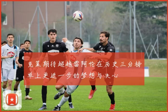 克莱期待超越雷阿伦在历史三分榜单上更进一步的梦想与决心