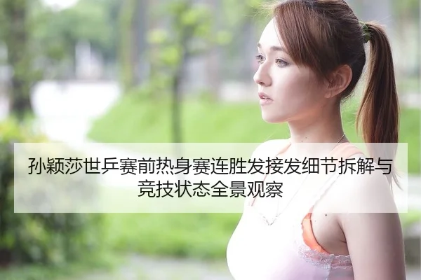 孙颖莎世乒赛前热身赛连胜发接发细节拆解与竞技状态全景观察